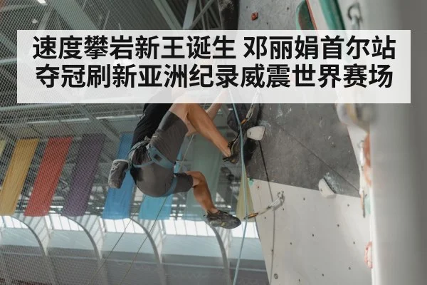 速度攀岩新王诞生 邓丽娟首尔站夺冠刷新亚洲纪录威震世界赛场